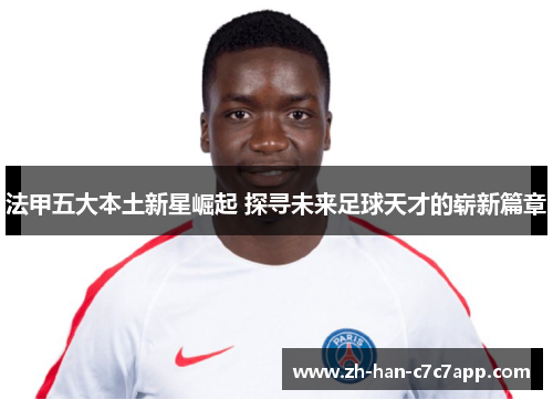法甲五大本土新星崛起 探寻未来足球天才的崭新篇章