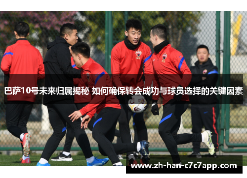 巴萨10号未来归属揭秘 如何确保转会成功与球员选择的关键因素 巴萨10号未来归属揭秘 如何确保转会成功与球员选择的关键因素